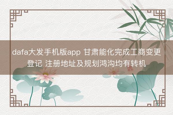 dafa大发手机版app 甘肃能化完成工商变更登记 注册地址及规划鸿沟均有转机