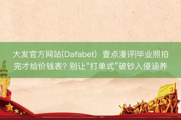 大发官方网站(Dafabet)  壹点漫评|毕业照拍完才给价钱表? 别让“打单式”破钞入侵涵养