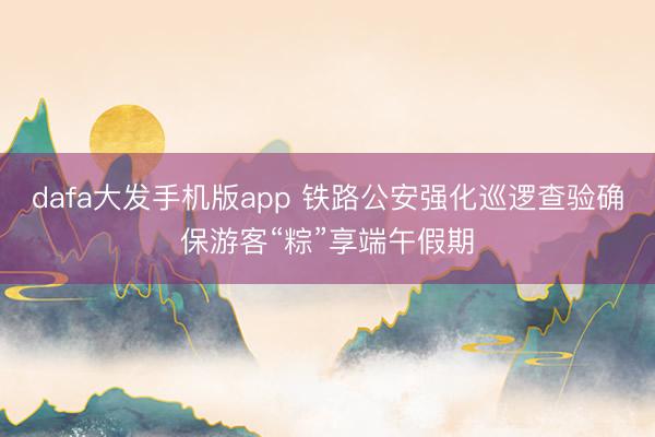 dafa大发手机版app 铁路公安强化巡逻查验确保游客“粽”享端午假期