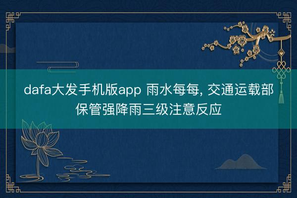 dafa大发手机版app 雨水每每， 交通运载部保管强降雨三级注意反应