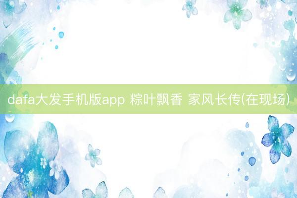 dafa大发手机版app 粽叶飘香 家风长传(在现场)