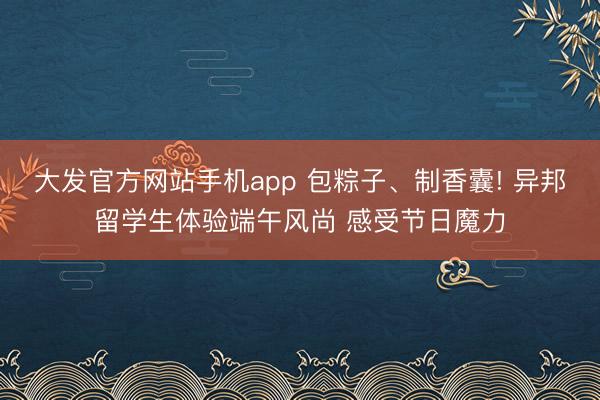 大发官方网站手机app 包粽子、制香囊! 异邦留学生体验端午风尚 感受节日魔力