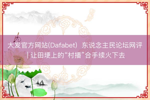大发官方网站(Dafabet) 东说念主民论坛网评 | 让田埂上的“村播”合手续火下去